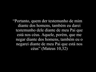 “ Portanto, quem der testemunho de mim diante dos homens, também eu darei testemunho dele diante de meu Pai que está nos céus. Aquele, porém, que me negar diante dos homens, também eu o negarei diante de meu Pai que está nos céus” (Mateus 10,32) 