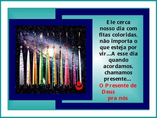 Ele cerca nosso dia com fitas coloridas, não importa o que esteja por vir...A esse dia quando acordamos, chamamos presente...  O Presente de Deus  pra nós 