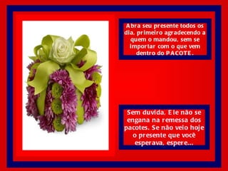 Abra seu presente todos os dia, primeiro agradecendo a quem o mandou, sem se importar com o que vem dentro do PACOTE. Sem duvida, Ele não se engana na remessa dos pacotes. Se não veio hoje o presente que você esperava, espere... 