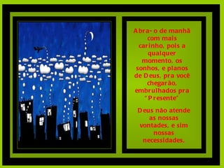 Abra- o de manhã com mais carinho, pois a qualquer momento, os sonhos, e planos de Deus, pra você chegarão, embrulhados pra “Presente” Deus não atende as nossas vontades, e sim nossas necessidades. 