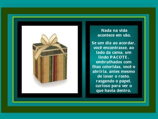 Nada na vida acontece em vão. Se um dia ao acordar, você encontrasse, ao lado da cama, um lindo PACOTE, embrulhados com fitas coloridas, você o abriria, antes mesmo de lavar o rosto, rasgando o papel, curioso para ver o que havia dentro. 