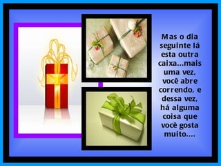 Mas o dia seguinte lá esta outra caixa...mais uma vez, você abre correndo, e dessa vez, há alguma coisa que você gosta muito.... 