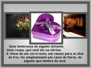 Uma lembrança de alguém distante.  Uma roupa, que você viu na vitrine.  A chave de um carro novo, um casaco para os dias de frio. Ou simplesmente um ramo de flores, de alguem que lembra de você. 