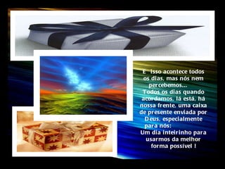 E  isso acontece todos os dias, mas nós nem percebemos...  Todos os dias quando acordamos, lá está, há nossa frente, uma caixa de presente enviada por Deus, especialmente para nós:  Um dia inteirinho para usarmos da melhor forma possível ! 