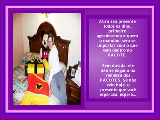 Abra seu presente todos os dias, primeiro agradecendo a quem o mandou, sem se importar com o que vem dentro do PACOTE. Sem duvida, ele não se engana na remessa dos PACOTES. Se não veio hoje, o presente que você esperava, espere... 
