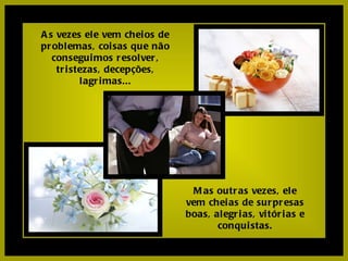 As vezes ele vem cheios de problemas, coisas que não conseguimos resolver, tristezas, decepções, lagrimas... Mas outras vezes, ele vem cheias de surpresas boas, alegrias, vitórias e conquistas. 