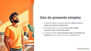 Uso do presente simples
1. O presente simples é usado para descrever hábitos, rotinas e
ações que acontecem regularmente.
2. Ele também pode ser usado para falar sobre verdades
universais, fatos e informações gerais.
3. O presente simples é frequentemente usado com advérbios de
frequência, como "sempre", "às vezes", "geralmente", etc.
 