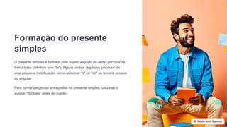 Formação do presente
simples
O presente simples é formado pelo sujeito seguido do verbo principal na
forma base (infinitivo sem "to"). Alguns verbos regulares precisam de
uma pequena modificação, como adicionar "s" ou "es" na terceira pessoa
do singular.
Para formar perguntas e respostas no presente simples, utiliza-se o
auxiliar "do/does" antes do sujeito.
 