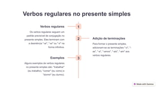 Verbos regulares no presente simples
1
Verbos regulares
Os verbos regulares seguem um
padrão previsível de conjugação no
presente simples. Eles terminam com
a desinência "-ar", "-er" ou "-ir" na
forma infinitiva.
2 Adição de terminações
Para formar o presente simples,
adicionam-se as terminações "-o", "-
as", "-a", "-amos", "-ais", "-am" aos
verbos regulares.
3
Exemplos
Alguns exemplos de verbos regulares
no presente simples são: "trabalhar"
(eu trabalho), "comer" (eu como) e
"dormir" (eu durmo).
 