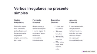 Verbos irregulares no presente
simples
Verbos
Irregulares
Alguns dos verbos
mais comuns no
português possuem
formas irregulares
no presente
simples, como ir, ter,
ser e estar.
Formação
Irregular
Nesses casos, os
verbos não seguem
o padrão regular de
conjugação, sendo
necessário
memorizá-los
individualmente.
Exemplos
Comuns
1. Ir: vou, vais,
vai, vamos,
vão
2. Ter: tenho,
tens, tem,
temos, têm
3. Ser: sou, és,
é, somos,
são
4. Estar: estou,
estás, está,
estamos,
estão
Atenção
Especial
É importante prestar
atenção a esses
verbos irregulares,
pois eles são muito
utilizados no dia a
dia e possuem
conjugações únicas.
 