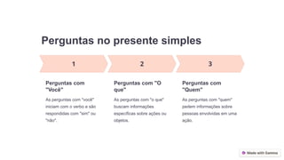 Perguntas no presente simples
Perguntas com
"Você"
As perguntas com "você"
iniciam com o verbo e são
respondidas com "sim" ou
"não".
Perguntas com "O
que"
As perguntas com "o que"
buscam informações
específicas sobre ações ou
objetos.
Perguntas com
"Quem"
As perguntas com "quem"
pedem informações sobre
pessoas envolvidas em uma
ação.
 