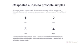 Respostas curtas no presente simples
As respostas curtas no presente simples são uma maneira concisa de confirmar ou negar uma
declaração. Elas geralmente consistem em apenas uma palavra ou frase curta, como "Sim" ou "Não, não
faço".
1
Sim
2
Não
3
Claro
4
Faço
Essas respostas breves são úteis para manter a conversa fluindo naturalmente e evitar repetições
desnecessárias. Elas permitem que os interlocutores respondam rapidamente e de forma direta às
perguntas no presente simples.
 
