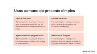 Usos comuns do presente simples
Fatos e verdades
O presente simples é usado para descrever
fatos, verdades e generalizações que são
sempre verdadeiros, independentemente do
tempo.
Rotinas e hábitos
O presente simples é usado para descrever
ações, rotinas e hábitos regulares que
acontecem com frequência.
Agendamentos e programações
O presente simples é usado para descrever
eventos agendados no futuro, como horários
de voos ou eventos.
Instruções e direções
O presente simples é usado para dar
instruções claras e diretas, como receitas de
culinária ou direções para chegar a um lugar.
 