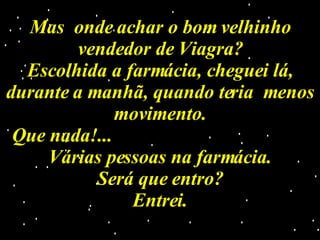 Mas  onde achar o bom velhinho vendedor de Viagra? Escolhida a farmácia, cheguei lá, durante a manhã, quando teria  menos movimento. Que nada!...  Várias pessoas na farmácia. Será que entro? Entrei. 