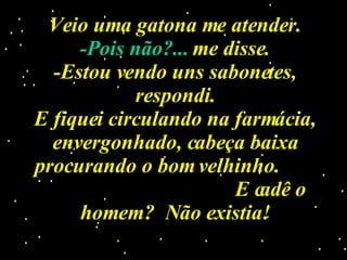 Veio uma gatona me atender. -Pois não?...  me disse. -Estou vendo uns sabonetes, respondi. E fiquei circulando na farmácia, envergonhado, cabeça baixa procurando o bom velhinho.  E cadê o homem?  Não existia! 