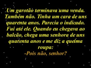 Um garotão terminava uma venda. Também não. Tinha um cara de uns quarenta anos. Parecia o indicado. Fui até ele. Quando eu chegava ao balcão, chega uma senhora de uns quarenta anos e me diz a queima roupa: -Pois não, senhor? 