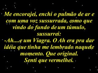 Me encorajei, enchi o pulmão de ar e com uma voz sussurrada, como que vindo do fundo de um túmulo, sussurrei: -Ah....e um Viagra. O Ah era pra dar idéia que tinha me lembrado naquele momento. Que original. Senti que vermelhei. 