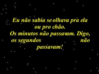 Eu não sabia se olhava pra ela ou pro chão. Os minutos não passavam. Digo, os segundos  não passavam! 