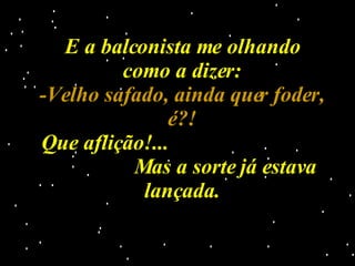 E a balconista me olhando como a dizer: -Velho safado, ainda quer foder, é?! Que aflição!...  Mas a sorte já estava lançada. 