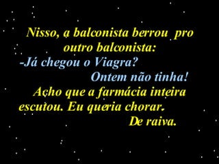 Nisso, a balconista berrou  pro outro balconista: -Já chegou o Viagra?   Ontem não tinha! Acho que a farmácia inteira escutou. Eu queria chorar.  De raiva. 