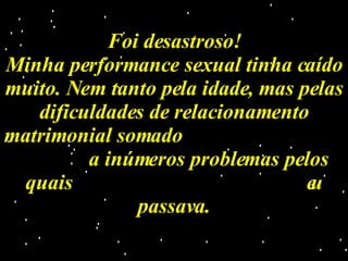Foi desastroso! Minha performance sexual tinha caído muito. Nem tanto pela idade, mas pelas dificuldades de relacionamento matrimonial somado  a inúmeros problemas pelos quais  eu passava. 