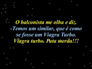 O balconista me olha e diz. -Temos um similar, que é como se fosse um Viagra Turbo. Viagra turbo. Puta merda!!! 