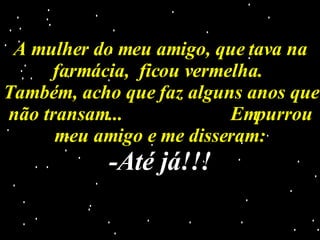 A mulher do meu amigo, que tava na farmácia,  ficou vermelha.  Também, acho que faz alguns anos que não transam...  Empurrou meu amigo e me disseram: -Até já!!! 