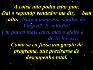 A coisa não podia estar pior. Daí o segundo vendedor me diz,  bem alto:  -Nunca usou esse similar do Viagra?  É  o bicho! Um pouco mais caro, mas o efeito é  de 36 horas! Como se eu fosse um garoto de programa, que precisasse de desempenho total. 