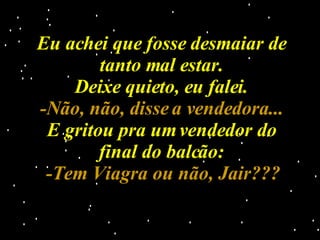 Eu achei que fosse desmaiar de tanto mal estar. Deixe quieto, eu falei. -Não, não, disse a vendedora... E gritou pra um vendedor do final do balcão: -Tem Viagra ou não, Jair??? 