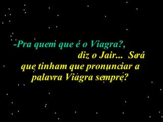 -Pra quem que é o Viagra?,   diz o Jair...  Será que tinham que pronunciar a palavra Viagra sempre? 