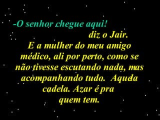 -O senhor chegue aqui!  diz o Jair. E a mulher do meu amigo médico, ali por perto, como se não tivesse escutando nada, mas acompanhando tudo.  Aquela cadela. Azar é pra  quem tem. 