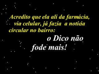 Acredito que ela ali da farmácia, via celular, já fazia  a notícia circular no bairro:  o Dico não fode mais! 