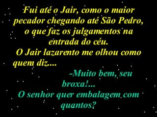 Fui até o Jair, como o maior pecador chegando até São Pedro, o que faz os julgamentos na entrada do céu. O Jair lazarento me olhou como quem diz....  -Muito bem, seu broxa!... O senhor quer embalagem com quantos? 