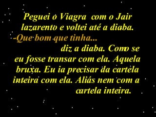 Peguei o Viagra  com o Jair lazarento e voltei até a diaba. -Que bom que tinha...   diz a diaba. Como se eu fosse transar com ela. Aquela bruxa. Eu ia precisar da cartela inteira com ela. Aliás nem com a  cartela inteira. 