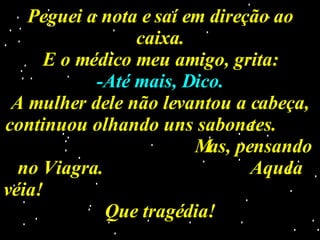 Peguei a nota e saí em direção ao caixa. E o médico meu amigo, grita: -Até mais, Dico. A mulher dele não levantou a cabeça, continuou olhando uns sabonetes.  Mas, pensando no Viagra.  Aquela véia!  Que tragédia! 
