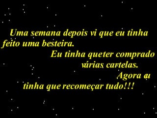 Uma semana depois vi que eu tinha feito uma besteira.  Eu tinha que ter comprado  várias cartelas.  Agora eu tinha que recomeçar tudo!!! 