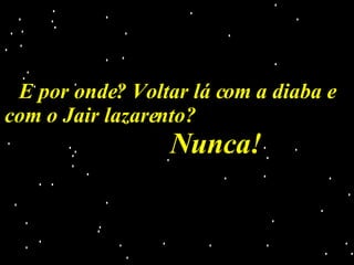 E por onde? Voltar lá com a diaba e com o Jair lazarento?  Nunca!  