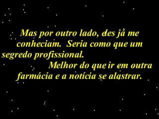 Mas por outro lado, eles já me conheciam.  Seria como que um segredo profissional.  Melhor do que ir em outra farmácia e a notícia se alastrar. 