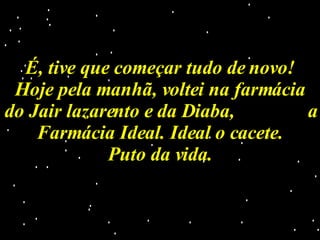 É, tive que começar tudo de novo! Hoje pela manhã, voltei na farmácia do Jair lazarento e da Diaba,  a Farmácia Ideal. Ideal o cacete. Puto da vida. 