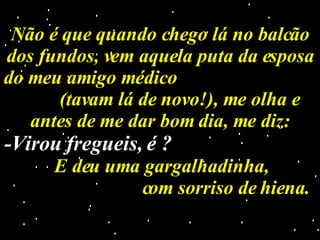 Não é que quando chego lá no balcão dos fundos, vem aquela puta da esposa do meu amigo médico  (tavam lá de novo!), me olha e antes de me dar bom dia, me diz: -Virou fregueis, é ?   E deu uma gargalhadinha,  com sorriso de hiena. 