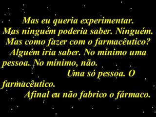 Mas eu queria experimentar. Mas ninguém poderia saber. Ninguém. Mas como fazer com o farmacêutico? Alguém iria saber. No mínimo uma pessoa. No mínimo, não.  Uma só pessoa. O farmacêutico.  Afinal eu não fabrico o fármaco. 