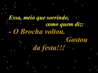 Essa, meio que sorrindo,  como quem diz: - O Brocha voltou.  Gostou da festa!!! 
