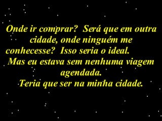 Onde ir comprar?  Será que em outra cidade, onde ninguém me conhecesse?  Isso seria o ideal.  Mas eu estava sem nenhuma viagem agendada. Teria que ser na minha cidade. 
