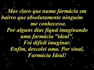 Mas claro que numa farmácia em bairro que absolutamente ninguém  me conhecesse. Por alguns dias fiquei imaginando uma farmácia "ideal". Foi difícil imaginar. Enfim, descolei uma. Por sinal, Farmácia Ideal! 