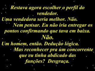 Restava agora escolher o perfil do vendedor. Uma vendedora seria melhor. Não.  Nem pensar. Eu não iria entregar os pontos confirmando que tava em baixa.  Não. Um homem, então. Dedução lógica.  Mas reconhecer pra um concorrente que eu tinha abdicado das funções?  Desgraça. 