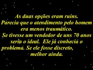 As duas opções eram ruins. Parecia que o atendimento pelo homem era menos traumático. Se tivesse um vendedor de uns 70 anos seria o ideal.  Ele já conhecia o problema. Se ele fosse discreto,  melhor ainda. 