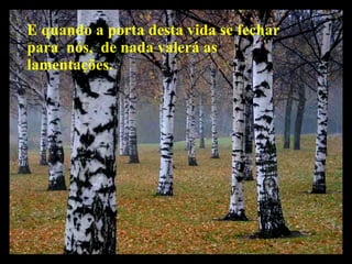 E quando a porta desta vida se fechar para  nós,  de nada valerá as lamentações. 