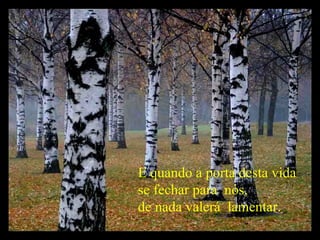 E quando a porta desta vida  se fechar para  nós,  de nada valerá  lamentar. 