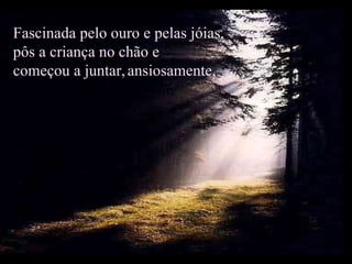 Fascinada pelo ouro e pelas jóias, pôs a criança no chão e  começou a juntar,   ansiosamente,  