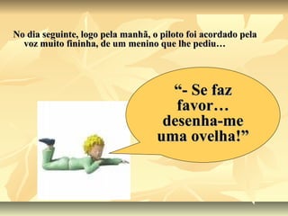 No dia seguinte, logo pela manhã, o piloto foi acordado pela
  voz muito fininha, de um menino que lhe pediu…




                                     “- Se faz
                                      favor…
                                    desenha-me
                                   uma ovelha!”
 